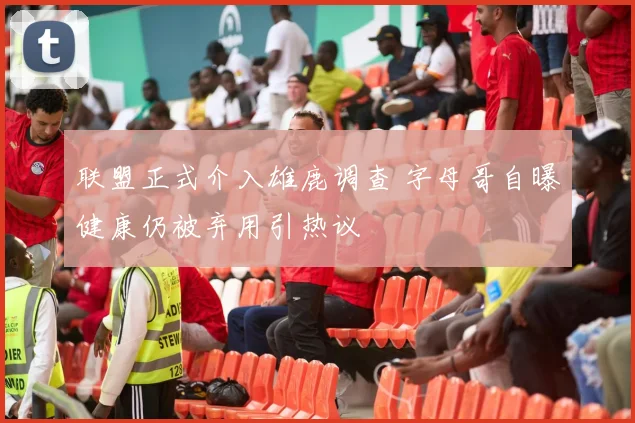联盟正式介入雄鹿调查 字母哥自曝健康仍被弃用引热议