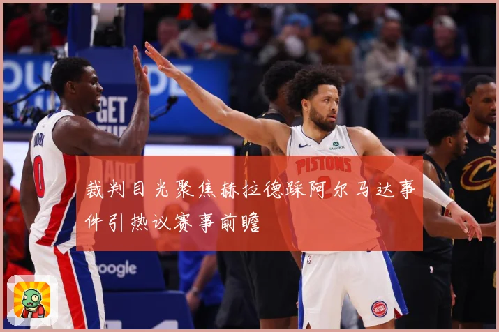 裁判目光聚焦赫拉德踩阿尔马达事件引热议赛事前瞻