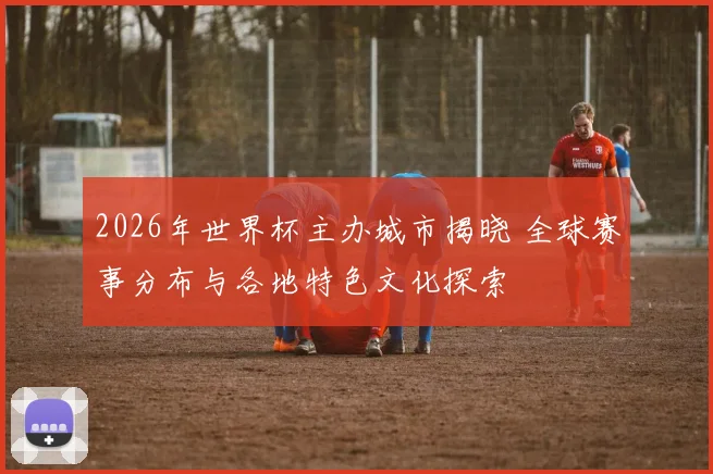 2026年世界杯主办城市揭晓 全球赛事分布与各地特色文化探索