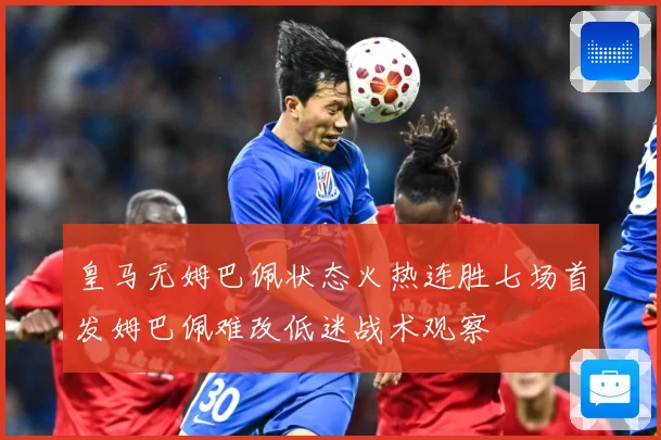 皇马无姆巴佩状态火热连胜七场首发姆巴佩难改低迷战术观察