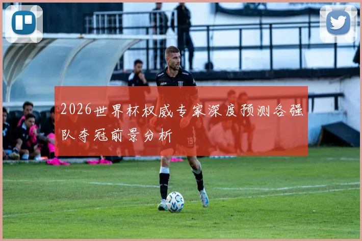 2026世界杯权威专家深度预测各强队夺冠前景分析