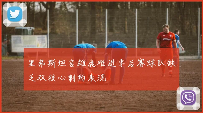 里弗斯坦言雄鹿难进季后赛球队缺乏双核心制约表现