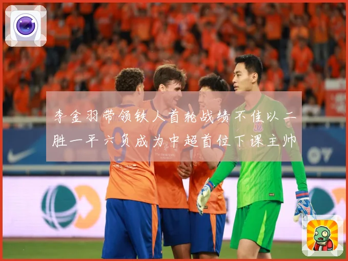 李金羽带领铁人首轮战绩不佳以二胜一平六负成为中超首位下课主帅战术观察
