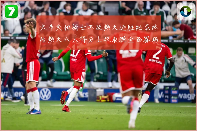 末节失控骑士不敌热火连胜纪录终结热火八人得分上双表现全面赛场复盘