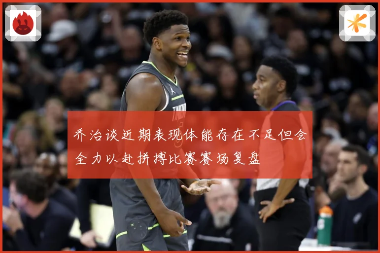 乔治谈近期表现体能存在不足但会全力以赴拼搏比赛赛场复盘