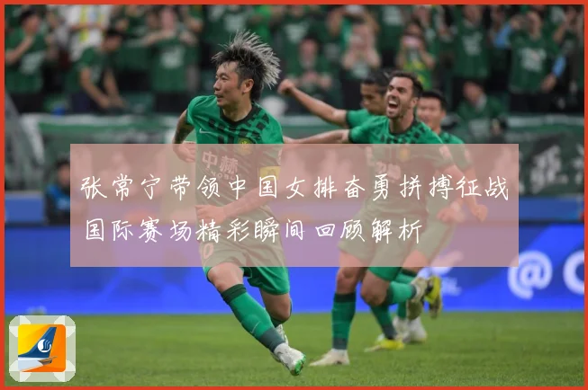 张常宁带领中国女排奋勇拼搏征战国际赛场精彩瞬间回顾解析