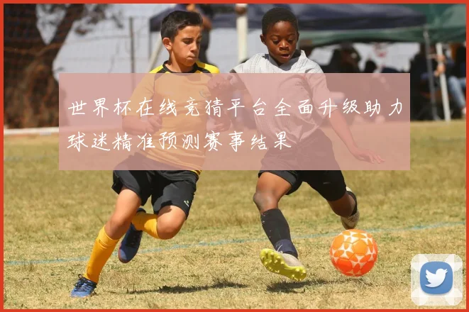 世界杯在线竞猜平台全面升级助力球迷精准预测赛事结果