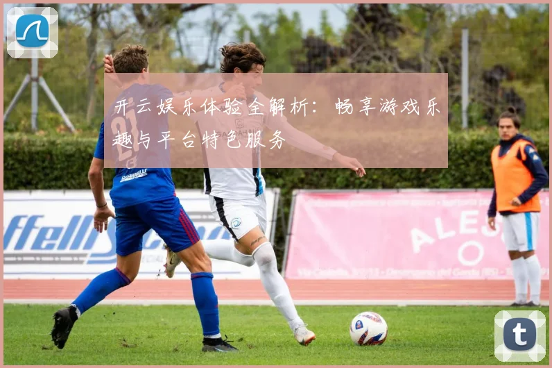 开云娱乐体验全解析：畅享游戏乐趣与平台特色服务