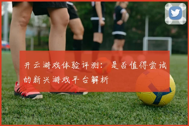 开云游戏体验评测：是否值得尝试的新兴游戏平台解析