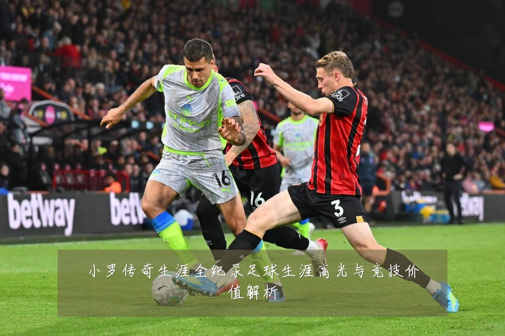 小罗传奇生涯全纪录足球生涯高光与竞技价值解析
