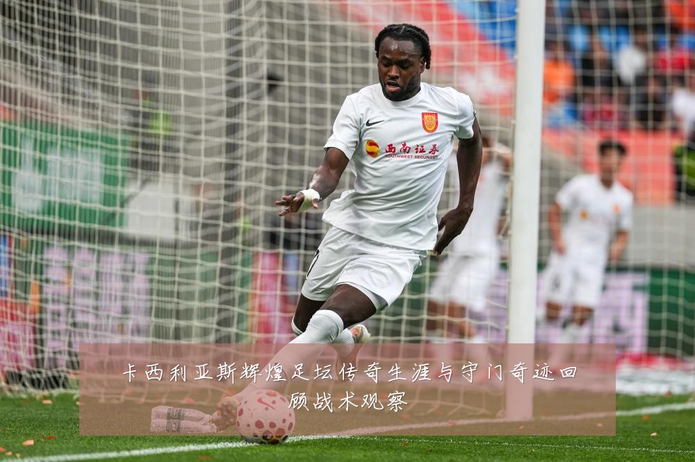 卡西利亚斯辉煌足坛传奇生涯与守门奇迹回顾战术观察